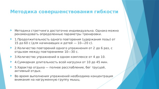 Методика совершенствования гибкости   Методика стретчинга достаточно индивидуальна. Однако можно рекомендовать определенные параметры тренировки. 1.Продолжительность одного повторения (удержания позы) от 15 до 60 с (для начинающих и детей — 10—20 с). 2.Количество повторений одного упражнения от 2 до 6 раз, с отдыхом между повторениями 10—30 с. 3.Количество упражнений в одном комплексе от 4 до 10. 4.Суммарная длительность всей нагрузки от 10 до 45 мин. 5.Характер отдыха — полное расслабление, бег трусцой, активный отдых. Во время выполнения упражнений необходима концентрация внимания на нагруженную группу мышц. 