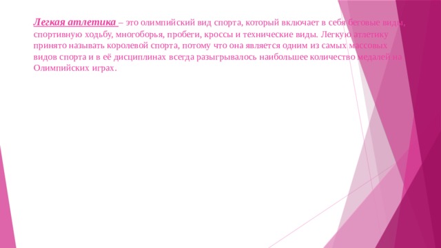 Легкая атлетика – это олимпийский вид спорта, который включает в себя беговые виды, спортивную ходьбу, многоборья, пробеги, кроссы и технические виды. Легкую атлетику принято называть королевой спорта, потому что она является одним из самых массовых видов спорта и в её дисциплинах всегда разыгрывалось наибольшее количество медалей на Олимпийских играх.    