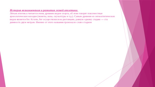 История возникновения и развития легкой атлетики  Лёгкая атлетика считается очень древним видом спорта, об этом говорят повсеместные археологические находки (монеты, вазы, скульптуры и т.д.). Самым древним из легкоатлетических видов является бег. Кстати, бег осуществлялся на дистанцию, равную одному стадию — ста девяносто двум метрам. Именно от этого названия произошло слово стадион 