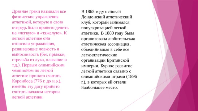 В 1865 году основан Лондонский атлетический клуб, который занимался популяризацией легкой атлетики. В 1880 году была организована любительская атлетическая ассоциация, объединившая в себе все легкоатлетические организации Британской империи. Бурное развитие лёгкой атлетики связано с олимпийскими играми (1896 г.), в которых ей отвели наибольшее место.   Древние греки называли все физические упражнения атлетикой, которую в свою очередь было принято делить на «легкую» и «тяжелую». К легкой атлетике они относили упражнения, развивающие ловкость и выносливость (бег, прыжки, стрельба из лука, плавание и т.д.). Первым олимпийским чемпионом по легкой атлетике принято считать Короибоса (776 г. до н.э.), именно эту дату принято считать началом истории легкой атлетики. 