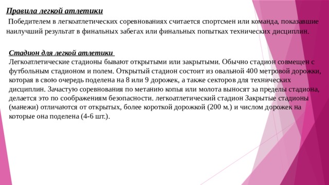 Правила легкой атлетики  Победителем в легкоатлетических соревнованиях считается спортсмен или команда, показавшие наилучший результат в финальных забегах или финальных попытках технических дисциплин. Стадион для легкой атлетики Легкоатлетические стадионы бывают открытыми или закрытыми. Обычно стадион совмещен с футбольным стадионом и полем. Открытый стадион состоит из овальной 400 метровой дорожки, которая в свою очередь поделена на 8 или 9 дорожек, а также секторов для технических дисциплин. Зачастую соревнования по метанию копья или молота выносят за пределы стадиона, делается это по соображениям безопасности. легкоатлетический стадион Закрытые стадионы (манежи) отличаются от открытых, более короткой дорожкой (200 м.) и числом дорожек на которые она поделена (4-6 шт.). 