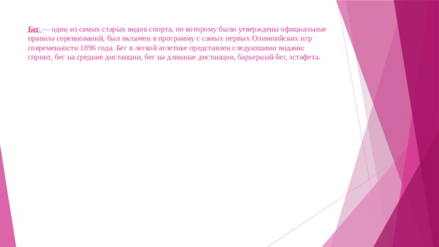 Бег — один из самых старых видов спорта, по которому были утверждены официальные правила соревнований, был включен в программу с самых первых Олимпийских игр современности 1896 года. Бег в легкой атлетике представлен следующими видами: спринт, бег на средние дистанции, бег на длинные дистанции, барьерный бег, эстафета. 