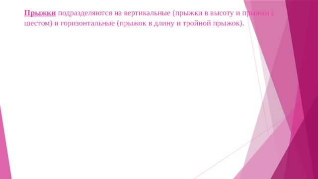 Прыжки подразделяются на вертикальные (прыжки в высоту и прыжки с шестом) и горизонтальные (прыжок в длину и тройной прыжок).   
