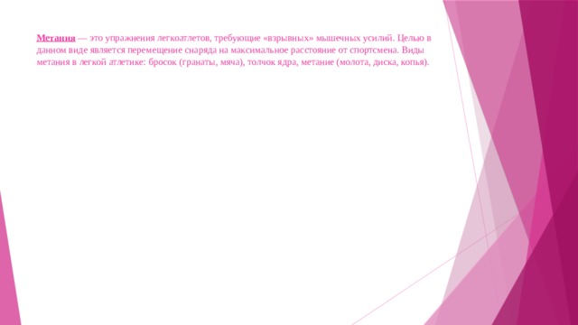 Метания — это упражнения легкоатлетов, требующие «взрывных» мышечных усилий. Целью в данном виде является перемещение снаряда на максимальное расстояние от спортсмена. Виды метания в легкой атлетике: бросок (гранаты, мяча), толчок ядра, метание (молота, диска, копья).   