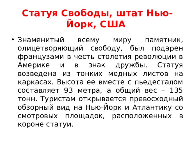 Статуя Свободы, штат Нью-Йорк, США  Знаменитый всему миру памятник, олицетворяющий свободу, был подарен французами в честь столетия революции в Америке и в знак дружбы. Статуя возведена из тонких медных листов на каркасах. Высота ее вместе с пьедесталом составляет 93 метра, а общий вес – 135 тонн. Туристам открывается превосходный обзорный вид на Нью-Йорк и Атлантику со смотровых площадок, расположенных в короне статуи.  