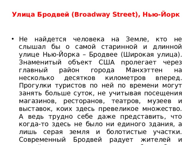Улица Бродвей (Broadway Street), Нью-Йорк    Не найдется человека на Земле, кто не слышал бы о самой старинной и длинной улице Нью-Йорка – Бродвее (Широкая улица). Знаменитый объект США пролегает через главный район города Манхэттен на несколько десятков километров вперед. Прогулки туристов по ней по времени могут занять больше суток, не учитывая посещения магазинов, ресторанов, театров, музеев и выставок, коих здесь превеликое множество. А ведь трудно себе даже представить, что когда-то здесь не было ни единого здания, а лишь серая земля и болотистые участки. Современный Бродвей радует жителей и гостей города-курорта своими небоскребами, в которых размещаются офисы крупнейших фирм и компаний Нью-Йорка, а значит и всей Америки.  