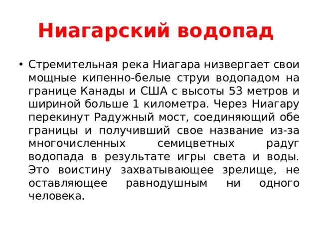 Ниагарский водопад  Стремительная река Ниагара низвергает свои мощные кипенно-белые струи водопадом на границе Канады и США с высоты 53 метров и шириной больше 1 километра. Через Ниагару перекинут Радужный мост, соединяющий обе границы и получивший свое название из-за многочисленных семицветных радуг водопада в результате игры света и воды. Это воистину захватывающее зрелище, не оставляющее равнодушным ни одного человека.  
