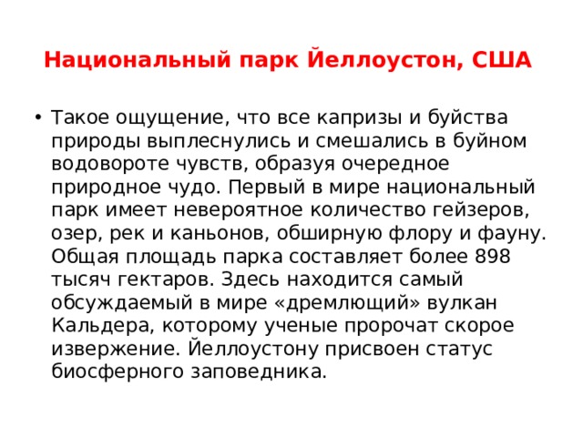 Национальный парк Йеллоустон, США    Такое ощущение, что все капризы и буйства природы выплеснулись и смешались в буйном водовороте чувств, образуя очередное природное чудо. Первый в мире национальный парк имеет невероятное количество гейзеров, озер, рек и каньонов, обширную флору и фауну. Общая площадь парка составляет более 898 тысяч гектаров. Здесь находится самый обсуждаемый в мире «дремлющий» вулкан Кальдера, которому ученые пророчат скорое извержение. Йеллоустону присвоен статус биосферного заповедника.  