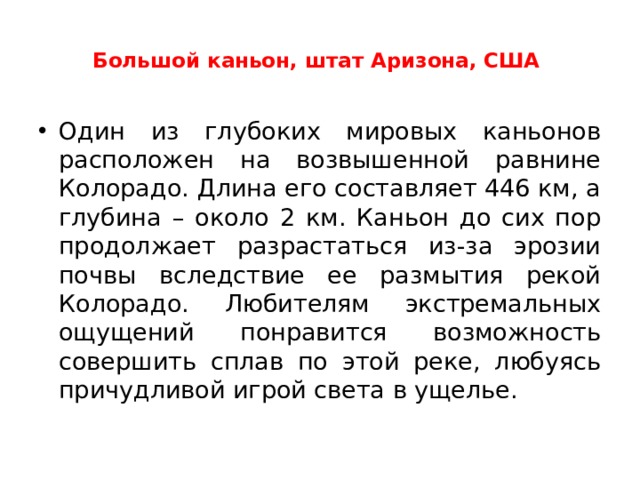  Большой каньон, штат Аризона, США    Один из глубоких мировых каньонов расположен на возвышенной равнине Колорадо. Длина его составляет 446 км, а глубина – около 2 км. Каньон до сих пор продолжает разрастаться из-за эрозии почвы вследствие ее размытия рекой Колорадо. Любителям экстремальных ощущений понравится возможность совершить сплав по этой реке, любуясь причудливой игрой света в ущелье.  