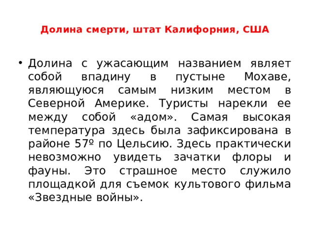  Долина смерти, штат Калифорния, США   Долина с ужасающим названием являет собой впадину в пустыне Мохаве, являющуюся самым низким местом в Северной Америке. Туристы нарекли ее между собой «адом». Самая высокая температура здесь была зафиксирована в районе 57º по Цельсию. Здесь практически невозможно увидеть зачатки флоры и фауны. Это страшное место служило площадкой для съемок культового фильма «Звездные войны».  