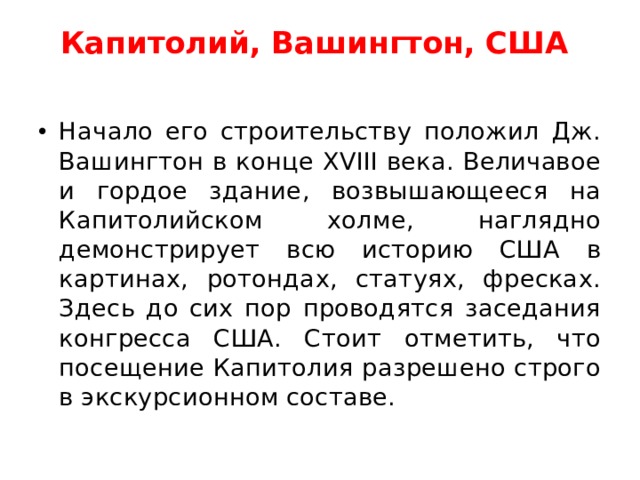 Капитолий, Вашингтон, США     Начало его строительству положил Дж. Вашингтон в конце XVIII века. Величавое и гордое здание, возвышающееся на Капитолийском холме, наглядно демонстрирует всю историю США в картинах, ротондах, статуях, фресках. Здесь до сих пор проводятся заседания конгресса США. Стоит отметить, что посещение Капитолия разрешено строго в экскурсионном составе.  