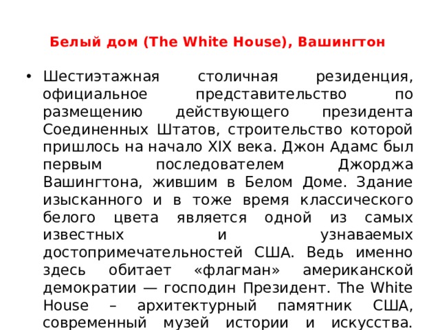  Белый дом (The White House), Вашингтон    Шестиэтажная столичная резиденция, официальное представительство по размещению действующего президента Соединенных Штатов, строительство которой пришлось на начало XIX века. Джон Адамс был первым последователем Джорджа Вашингтона, жившим в Белом Доме. Здание изысканного и в тоже время классического белого цвета является одной из самых известных и узнаваемых достопримечательностей США. Ведь именно здесь обитает «флагман» американской демократии — господин Президент. The White House – архитектурный памятник США, современный музей истории и искусства. Здесь содержаться многочисленные коллекции портретов семейств президентов Америки. Здание содержит 132 комнаты; 2 этажа скрыты под землей. Прилегающие к Белому дому объекты закрыты для проезда автомобилей.  