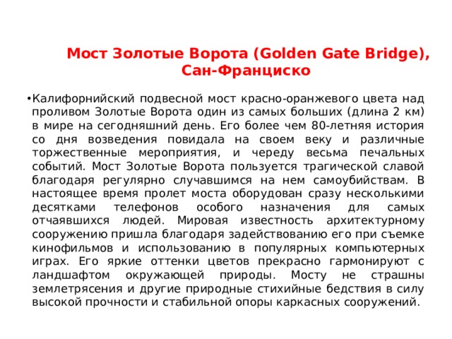 Мост Золотые Ворота (Golden Gate Bridge), Сан-Франциско    Калифорнийский подвесной мост красно-оранжевого цвета над проливом Золотые Ворота один из самых больших (длина 2 км) в мире на сегодняшний день. Его более чем 80-летняя история со дня возведения повидала на своем веку и различные торжественные мероприятия, и череду весьма печальных событий. Мост Золотые Ворота пользуется трагической славой благодаря регулярно случавшимся на нем самоубийствам. В настоящее время пролет моста оборудован сразу несколькими десятками телефонов особого назначения для самых отчаявшихся людей. Мировая известность архитектурному сооружению пришла благодаря задействованию его при съемке кинофильмов и использованию в популярных компьютерных играх. Его яркие оттенки цветов прекрасно гармонируют с ландшафтом окружающей природы. Мосту не страшны землетрясения и другие природные стихийные бедствия в силу высокой прочности и стабильной опоры каркасных сооружений.  