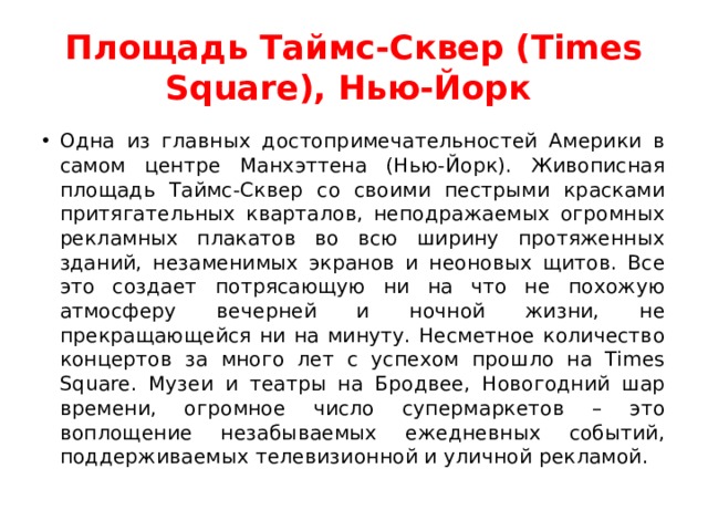 Площадь Таймс-Сквер (Times Square), Нью-Йорк  Одна из главных достопримечательностей Америки в самом центре Манхэттена (Нью-Йорк). Живописная площадь Таймс-Сквер со своими пестрыми красками притягательных кварталов, неподражаемых огромных рекламных плакатов во всю ширину протяженных зданий, незаменимых экранов и неоновых щитов. Все это создает потрясающую ни на что не похожую атмосферу вечерней и ночной жизни, не прекращающейся ни на минуту. Несметное количество концертов за много лет с успехом прошло на Times Square. Музеи и театры на Бродвее, Новогодний шар времени, огромное число супермаркетов – это воплощение незабываемых ежедневных событий, поддерживаемых телевизионной и уличной рекламой.  
