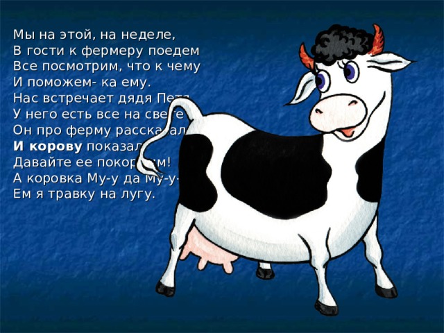 Мы на этой, на неделе, В гости к фермеру поедем Все посмотрим, что к чему И поможем- ка ему. Нас встречает дядя Петя У него есть все на свете Он про ферму рассказал И корову показал. Давайте ее покормим! А коровка Му-у да Му-у-у! Ем я травку на лугу. 