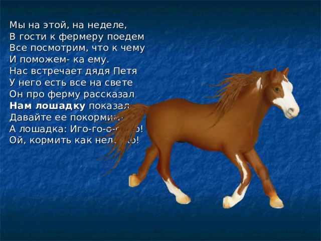 Мы на этой, на неделе, В гости к фермеру поедем Все посмотрим, что к чему И поможем- ка ему. Нас встречает дядя Петя У него есть все на свете Он про ферму рассказал Нам лошадку показал. Давайте ее покормим! А лошадка: Иго-го-о-о-о-о! Ой, кормить как нелегко! 