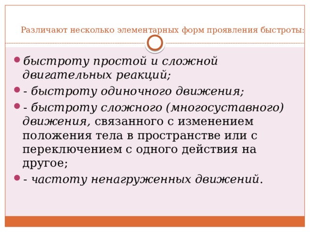  Различают несколько элементарных форм проявления быстроты: быстроту простой и сложной двигательных реакций; -  быстроту одиночного движения; -  быстроту сложного (многосуставного) движения,  связанного с изменением положения тела в пространстве или с переключением с одного действия на другое; -  частоту ненагруженных движений . 