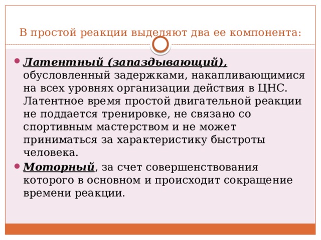 В простой реакции выделяют два ее компонента: Латентный (запаздывающий), обусловленный задержками, накапливающимися на всех уровнях организации действия в ЦНС. Латентное время простой двигательной реакции не поддается тренировке, не связано со спортивным мастерством и не может приниматься за характеристику быстроты человека. Моторный , за счет совершенствования которого в основном и происходит сокращение времени реакции. 
