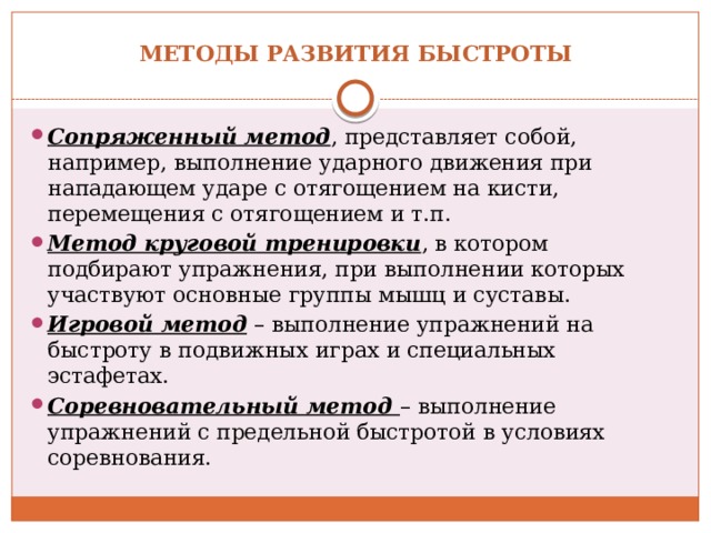 Методы развития быстроты   Сопряженный метод , представляет собой, например, выполнение ударного движения при нападающем ударе с отягощением на кисти, перемещения с отягощением и т.п.  Метод круговой тренировки , в котором подбирают упражнения, при выполнении которых участвуют основные группы мышц и суставы. Игровой метод  – выполнение упражнений на быстроту в подвижных играх и специальных эстафетах. Соревновательный метод  – выполнение упражнений с предельной быстротой в условиях соревнования. 
