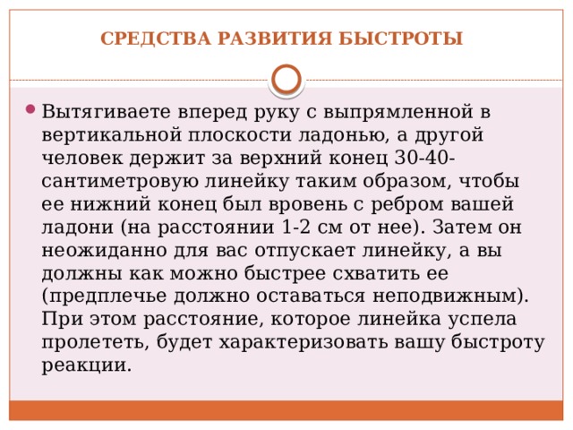 Средства развития быстроты   Вытягиваете вперед руку с выпрямленной в вертикальной плоскости ладонью, а другой человек держит за верхний конец 30-40-сантиметровую линейку таким образом, чтобы ее нижний конец был вровень с ребром вашей ладони (на расстоянии 1-2 см от нее). Затем он неожиданно для вас отпускает линейку, а вы должны как можно быстрее схватить ее (предплечье должно оставаться неподвижным). При этом расстояние, которое линейка успела пролететь, будет характеризовать вашу быстроту реакции. 