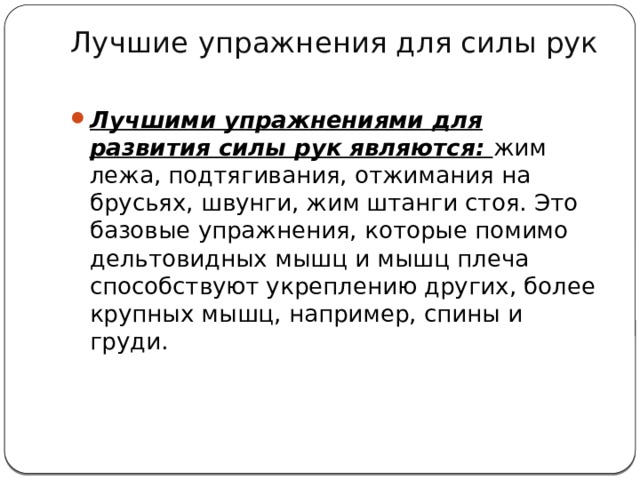 Лучшие упражнения для силы рук   Лучшими упражнениями для развития силы рук являются: жим лежа, подтягивания, отжимания на брусьях, швунги, жим штанги стоя. Это базовые упражнения, которые помимо дельтовидных мышц и мышц плеча способствуют укреплению других, более крупных мышц, например, спины и груди.   