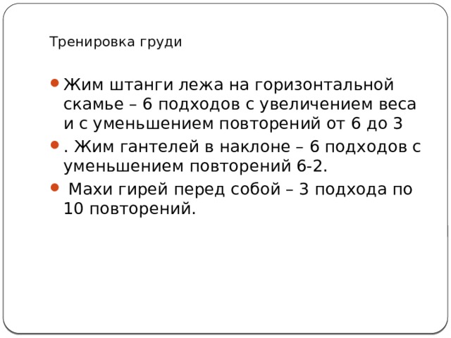  Тренировка груди   Жим штанги лежа на горизонтальной скамье – 6 подходов с увеличением веса и с уменьшением повторений от 6 до 3 . Жим гантелей в наклоне – 6 подходов с уменьшением повторений 6-2.  Махи гирей перед собой – 3 подхода по 10 повторений.   