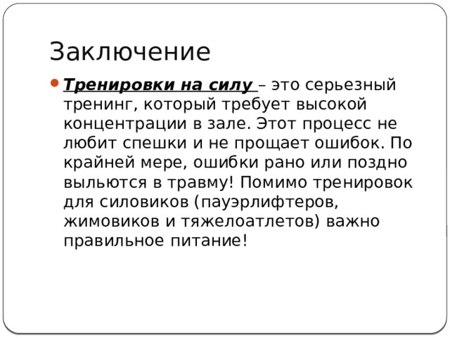Заключение Тренировки на силу – это серьезный тренинг, который требует высокой концентрации в зале. Этот процесс не любит спешки и не прощает ошибок. По крайней мере, ошибки рано или поздно выльются в травму! Помимо тренировок для силовиков (пауэрлифтеров, жимовиков и тяжелоатлетов) важно правильное питание!   
