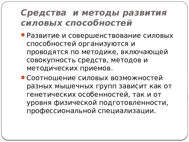 Средства и методы развития силовых способностей Развитие и совершенствование силовых способностей организуются и проводятся по методике, включающей совокупность средств, методов и методических приемов. Соотношение силовых возможностей разных мышечных групп зависит как от генетических особенностей, так и от уровня физической подготовленности, профессиональной специализации. 