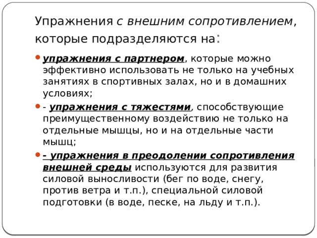 Упражнения  с внешним сопротивлением , которые подразделяются на : упражнения с партнером , которые можно эффективно использовать не только на учебных занятиях в спортивных залах, но и в домашних условиях; - упражнения с тяжестями ,  способствующие преимущественному воздействию не только на отдельные мышцы, но и на отдельные части мышц; - упражнения в преодолении сопротивления внешней среды  используются для развития силовой выносливости (бег по воде, снегу, против ветра и т.п.), специальной силовой подготовки (в воде, песке, на льду и т.п.). 