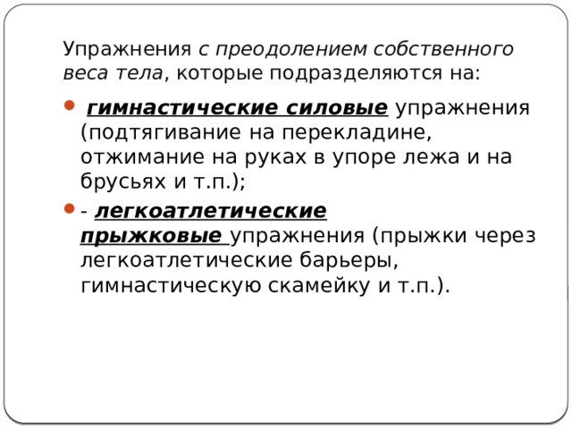 Упражнения  с преодолением собственного веса тела , которые подразделяются на:   гимнастические силовые  упражнения (подтягивание на перекладине, отжимание на руках в упоре лежа и на брусьях и т.п.); - легкоатлетические прыжковые  упражнения (прыжки через легкоатлетические барьеры, гимнастическую скамейку и т.п.). 