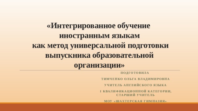 «Интегрированное обучение  иностранным языкам  как метод универсальной подготовки выпускника образовательной организации» Подготовила Тимченко Ольга Владимировна учитель английского языка  I квалификационной категории, старший учитель МОУ «Шахтерская гимназия»  