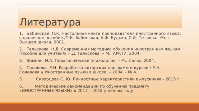 Литература 1.  Бабинская, П.К. Настольная книга преподавателя иностранного языка: справочное пособие./П.К. Бабинская, А.Ф. Будько, С.И. Петрова.- Мн.: Высшая школа, 2001. 2.  Гальскова, Н.Д. Современная методика обучения иностранным языкам: Пособие для учителя/ Н.Д. Гальскова. – М.: АРКТИ, 2004. 3.  Зимняя, И.А. Педагогическая психология. – М.: Логос, 2004. 4.  Соловова, Е.Н. Разработка авторских программ и курсов / Е.Н. Соловова // Иностранные языки в школе. – 2004. - № 4. 5. Скворцова С. Ю. Личностные характеристики выпускника.- 2015 г. 6. Методические рекомендации по обучению предмету «ИНОСТРАННЫЕ ЯЗЫКИ» в 2017 – 2018 учебном году 