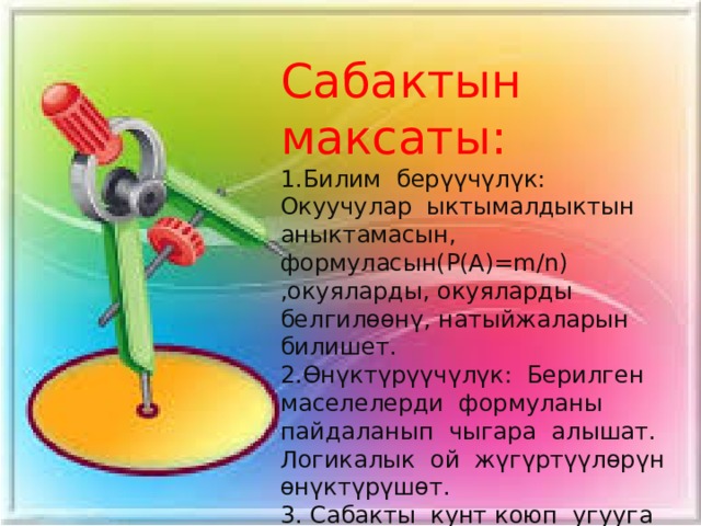 Сабактын максаты: 1.Билим берүүчүлүк: Окуучулар ыктымалдыктын аныктамасын, формуласын(Р(А)=m/n) ,окуяларды, окуяларды белгилөөнү, натыйжаларын билишет. 2.Өнүктүрүүчүлүк: Берилген маселелерди формуланы пайдаланып чыгара алышат. Логикалык ой жүгүртүүлөрүн өнүктүрүшөт. 3. Сабакты кунт коюп угууга жана аткарууга тарбияланышат. 