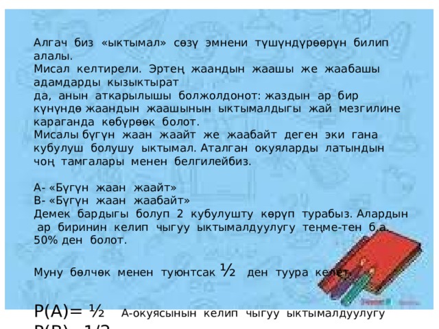 Алгач биз «ыктымал» сөзү эмнени түшүндүрөөрүн билип алалы. Мисал келтирели. Эртең жаандын жаашы же жаабашы адамдарды кызыктырат да, анын аткарылышы болжолдонот: жаздын ар бир күнүндө жаандын жаашынын ыктымалдыгы жай мезгилине караганда көбүрөөк болот. Мисалы бүгүн жаан жаайт же жаабайт деген эки гана кубулуш болушу ыктымал. Аталган окуяларды латындын чоң тамгалары менен белгилейбиз. А- «Бүгүн жаан жаайт» В- «Бүгүн жаан жаабайт» Демек бардыгы болуп 2 кубулушту көрүп турабыз. Алардын ар биринин келип чыгуу ыктымалдуулугу теңме-тен б.а. 50% ден болот. Муну бөлчөк менен туюнтсак ½ ден туура келет. Р(А)= ½ А-окуясынын келип чыгуу ыктымалдуулугу Р(В)=1/2 В- окуясынын келип чыгуу ыктымалдуулугу 
