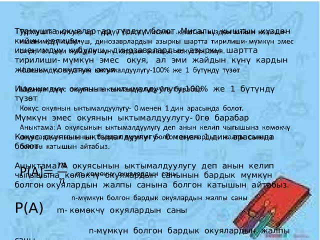 Турмушта окуялар ар түрдүү болот. Мисалы: кыштын күздөн кийин келиши-   ишенимдүү кубулуш, динозаврлардын азыркы шартта тирилиши- мүмкүн эмес окуя, ал эми жайдын күнү кардын жаашы- кокустук окуя. Ишенимдүү окуянын ыктымалдуулугу-100% же 1 бүтүндү түзөт Мүмкүн эмес окуянын ыктымалдуулугу- 0гө барабар Кокус окуянын ыктымалдуулугу- 0 менен 1 дин арасында болот. Аныктама: А окуясынын ыктымалдуулугу деп анын келип чыгышына көмөкчү окуялардын санынын бардык мүмкүн болгон окуялардын жалпы санына болгон катышын айтабыз. Р(А) m- көмөкчү окуялардын саны  n-мүмкүн болгон бардык окуялардын жалпы саны 