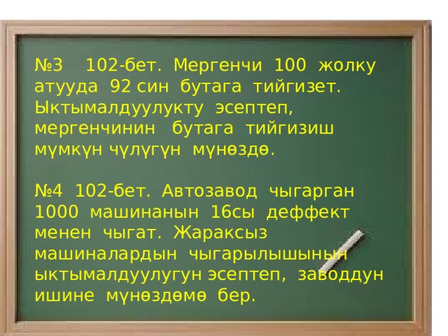№ 3 102-бет. Мергенчи 100 жолку атууда 92 син бутага тийгизет. Ыктымалдуулукту эсептеп, мергенчинин бутага тийгизиш мүмкүн чүлүгүн мүнөздө. № 4 102-бет. Автозавод чыгарган 1000 машинанын 16сы деффект менен чыгат. Жараксыз машиналардын чыгарылышынын ыктымалдуулугун эсептеп, заводдун ишине мүнөздөмө бер. 