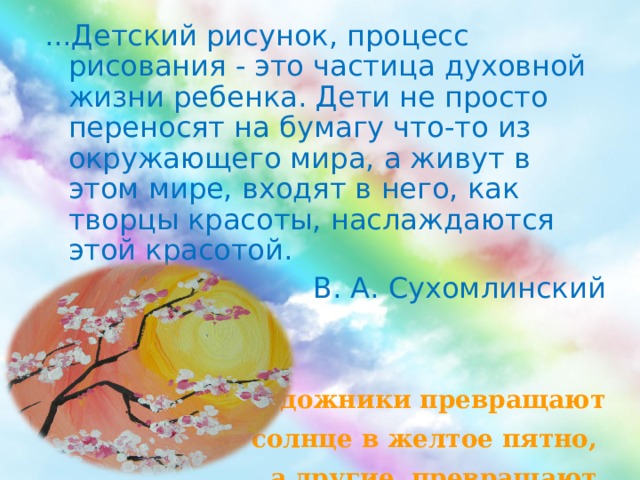 ...Детский рисунок, процесс рисования - это частица духовной жизни ребенка. Дети не просто переносят на бумагу что-то из окружающего мира, а живут в этом мире, входят в него, как творцы красоты, наслаждаются этой красотой. В. А. Сухомлинский   «Одни художники превращают  солнце в желтое пятно, а другие превращают желтое пятно в солнце»  П. Пикассо 