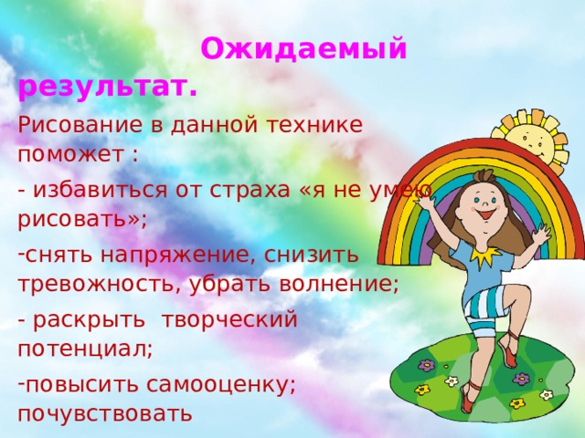  Ожидаемый результат. Рисование в данной технике поможет : - избавиться от страха «я не умею рисовать»; снять напряжение, снизить тревожность, убрать волнение; - раскрыть творческий потенциал; повысить самооценку; почувствовать  уверенность в своих силах; ощутить мир красочно и разнообразно. 