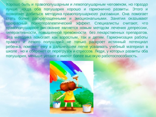 Хорошо быть и правополушарным и левополушарным человеком, но гораздо лучше, когда оба полушария хорошо и гармонично развиты. Этого и позволяет добиться методика  правополушарного рисования . Она помогает стать более раскрепощенными и эмоциональными. Занятия оказывают прекрасный психотерапевтический эффект. Специалисты считают, что правополушарное рисование является новым методом лечения депрессии, гиперактивности, повышенной тревожности без лекарственных препаратов. Эта методика помогает как взрослым, так и детям. Гармонизация работы правого и левого полушарий не только раскроет истинный потенциал ребенка, поможет ему в дальнейшем легче усваивать учебный материал в школе , но и сбережет от перегрузок и стрессов. Люди, у которых развиты оба полушария, меньше устают и имеют более высокую работоспособность . 