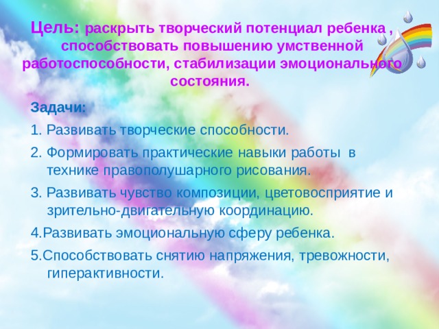 Цель: раскрыть творческий потенциал ребенка , способствовать повышению умственной работоспособности, стабилизации эмоционального состояния. Задачи: 1. Развивать творческие способности. 2. Формировать практические навыки работы в технике правополушарного рисования.  3. Развивать чувство композиции, цветовосприятие и зрительно-двигательную координацию. 4.Развивать эмоциональную сферу ребенка. 5.Способствовать снятию напряжения, тревожности, гиперактивности.   