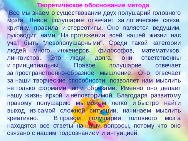 Теоретическое обоснование метода .  Все мы знаем о существовании двух полушарий головного мозга. Левое полушарие отвечает за логические связи, критику, правила и стереотипы. Оно является ведущим, руководит нами. На протяжении всей нашей жизни нас учат быть 
