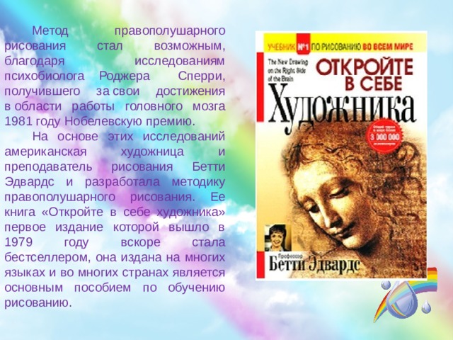 Метод правополушарного рисования стал возможным, благодаря исследованиям психобиолога Роджера Сперри, получившего за свои достижения в области работы головного мозга 1981 году Нобелевскую премию. На основе этих исследований американская художница и преподаватель рисования Бетти Эдвардс и разработала методику правополушарного рисования. Ее книга «Откройте в себе художника» первое издание которой вышло в 1979 году вскоре стала бестселлером, она издана на многих языках и во многих странах является основным пособием по обучению рисованию. 