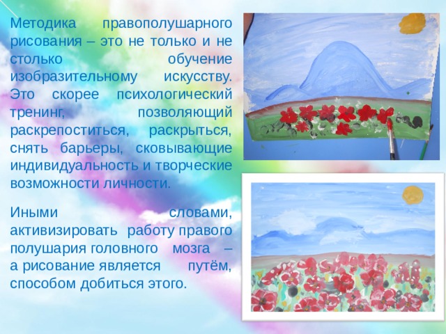 Методика правополушарного рисования – это не только и не столько обучение изобразительному искусству. Это скорее психологический тренинг, позволяющий раскрепоститься, раскрыться, снять барьеры, сковывающие индивидуальность и творческие возможности личности. Иными словами, активизировать работу правого полушария головного мозга – а рисование является путём, способом добиться этого.        