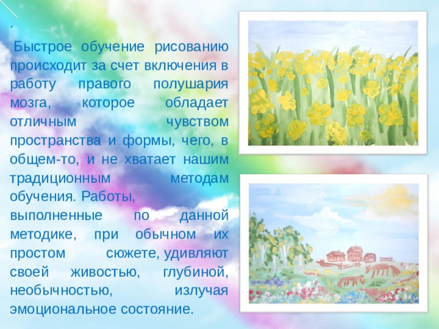 .   Быстрое обучение рисованию происходит за счет включения в работу правого полушария мозга, которое обладает отличным чувством пространства и формы, чего, в общем-то, и не хватает нашим традиционным методам обучения. Работы, выполненные по данной методике, при обычном их простом сюжете, удивляют своей живостью, глубиной, необычностью, излучая эмоциональное состояние. 