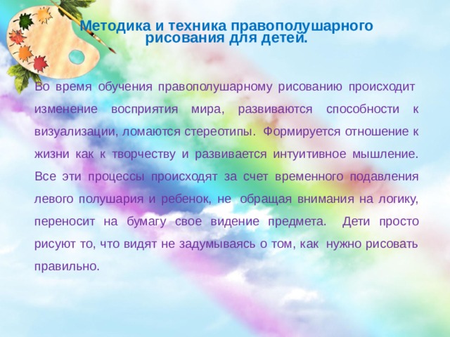 Методика и техника правополушарного рисования для детей. Во время обучения правополушарному рисованию происходит  изменение восприятия мира, развиваются способности к визуализации, ломаются стереотипы.  Формируется отношение к жизни как к творчеству и развивается интуитивное мышление. Все эти процессы происходят за счет временного подавления левого полушария и ребенок, не  обращая внимания на логику, переносит на бумагу свое видение предмета.   Дети просто рисуют то, что видят не задумываясь о том, как  нужно рисовать правильно.  