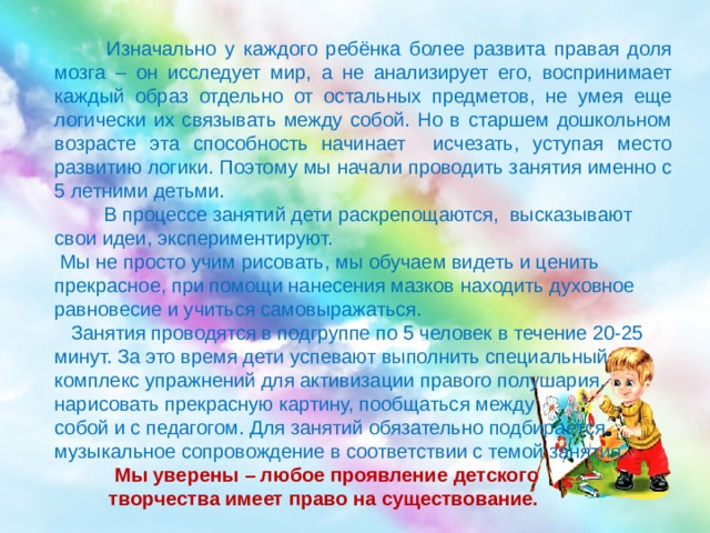  Изначально у каждого ребёнка более развита правая доля мозга – он исследует мир, а не анализирует его, воспринимает каждый образ отдельно от остальных предметов, не умея еще логически их связывать между собой. Но в старшем дошкольном возрасте эта способность начинает исчезать, уступая место развитию логики. Поэтому мы начали проводить занятия именно с 5 летними детьми.  В процессе занятий дети раскрепощаются, высказывают свои идеи, экспериментируют.  Мы не просто учим рисовать, мы обучаем видеть и ценить прекрасное, при помощи нанесения мазков находить духовное равновесие и учиться самовыражаться.  Занятия проводятся в подгруппе по 5 человек в течение 20-25 минут. За это время дети успевают выполнить специальный комплекс упражнений для активизации правого полушария, нарисовать прекрасную картину, пообщаться между собой и с педагогом. Для занятий обязательно подбирается музыкальное сопровождение в соответствии с темой занятия.  Мы уверены – любое проявление детского  творчества имеет право на существование. 