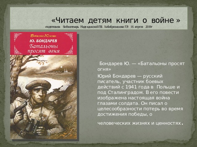  «Читаем детям книги о войне » -подготовила библиотекарь Надеждинской ПБ Хабибрахманова Г.Р. 16 апреля 2019г  Бондарев Ю. — «Батальоны просят огня» Юрий Бондарев — русский писатель, участник боевых действий с 1941 года в Польше и под Сталинградом. В его повести изображена настоящая война глазами солдата. Он писал о целесообразности потерь во время достижения победы, о человеческих жизнях и ценностях . 