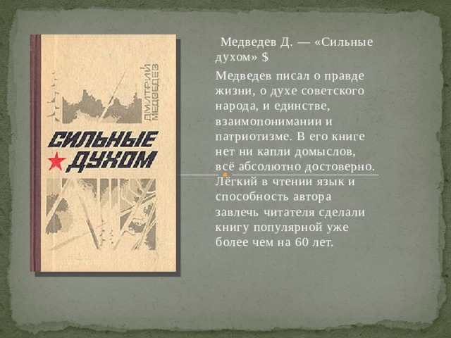  Медведев Д. — «Сильные духом» $ Медведев писал о правде жизни, о духе советского народа, и единстве, взаимопонимании и патриотизме. В его книге нет ни капли домыслов, всё абсолютно достоверно. Лёгкий в чтении язык и способность автора завлечь читателя сделали книгу популярной уже более чем на 60 лет. 