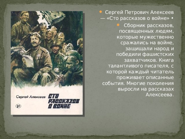 Сергей Петрович Алексеев — «Сто рассказов о войне» • Сборник рассказов, посвященных людям, которые мужественно сражались на войне, защищали народ и победили фашистских захватчиков. Книга талантливого писателя, с которой каждый читатель проживает описанные события. Многие поколения выросли на рассказах Алексеева. 