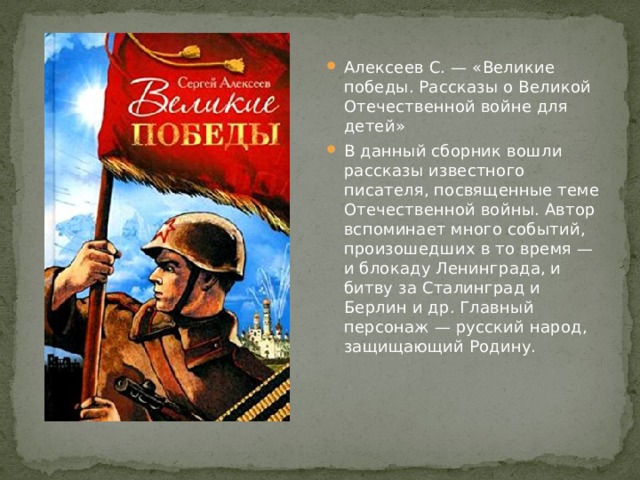 Алексеев С. — «Великие победы. Рассказы о Великой Отечественной войне для детей» В данный сборник вошли рассказы известного писателя, посвященные теме Отечественной войны. Автор вспоминает много событий, произошедших в то время — и блокаду Ленинграда, и битву за Сталинград и Берлин и др. Главный персонаж — русский народ, защищающий Родину. 